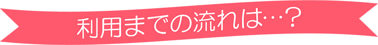 利用までの流れは…？